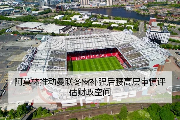 阿莫林推动曼联冬窗补强后腰高层审慎评估财政空间